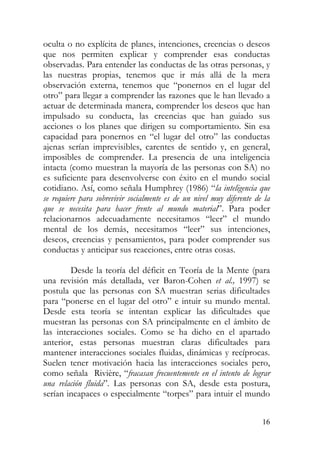 oculta o no explícita de planes, intenciones, creencias o deseos
que nos permiten explicar y comprender esas conductas
observadas. Para entender las conductas de las otras personas, y
las nuestras propias, tenemos que ir más allá de la mera
observación externa, tenemos que “ponernos en el lugar del
otro” para llegar a comprender las razones que le han llevado a
actuar de determinada manera, comprender los deseos que han
impulsado su conducta, las creencias que han guiado sus
acciones o los planes que dirigen su comportamiento. Sin esa
capacidad para ponernos en “el lugar del otro” las conductas
ajenas serían imprevisibles, carentes de sentido y, en general,
imposibles de comprender. La presencia de una inteligencia
intacta (como muestran la mayoría de las personas con SA) no
es suficiente para desenvolverse con éxito en el mundo social
cotidiano. Así, como señala Humphrey (1986) “la inteligencia que
se requiere para sobrevivir socialmente es de un nivel muy diferente de la
que se necesita para hacer frente al mundo material”. Para poder
relacionarnos adecuadamente necesitamos “leer” el mundo
mental de los demás, necesitamos “leer” sus intenciones,
deseos, creencias y pensamientos, para poder comprender sus
conductas y anticipar sus reacciones, entre otras cosas.
Desde la teoría del déficit en Teoría de la Mente (para
una revisión más detallada, ver Baron-Cohen et al., 1997) se
postula que las personas con SA muestran serias dificultades
para “ponerse en el lugar del otro” e intuir su mundo mental.
Desde esta teoría se intentan explicar las dificultades que
muestran las personas con SA principalmente en el ámbito de
las interacciones sociales. Como se ha dicho en el apartado
anterior, estas personas muestran claras dificultades para
mantener interacciones sociales fluidas, dinámicas y recíprocas.
Suelen tener motivación hacia las interacciones sociales pero,
como señala Rivière, “fracasan frecuentemente en el intento de lograr
una relación fluida”. Las personas con SA, desde esta postura,
serían incapaces o especialmente “torpes” para intuir el mundo
16
 