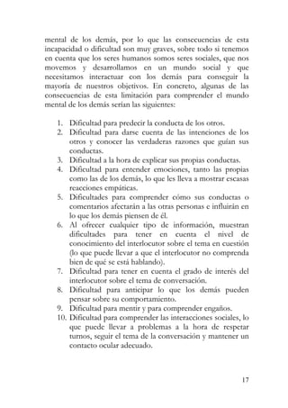 mental de los demás, por lo que las consecuencias de esta
incapacidad o dificultad son muy graves, sobre todo si tenemos
en cuenta que los seres humanos somos seres sociales, que nos
movemos y desarrollamos en un mundo social y que
necesitamos interactuar con los demás para conseguir la
mayoría de nuestros objetivos. En concreto, algunas de las
consecuencias de esta limitación para comprender el mundo
mental de los demás serían las siguientes:
1. Dificultad para predecir la conducta de los otros.
2. Dificultad para darse cuenta de las intenciones de los
otros y conocer las verdaderas razones que guían sus
conductas.
3. Dificultad a la hora de explicar sus propias conductas.
4. Dificultad para entender emociones, tanto las propias
como las de los demás, lo que les lleva a mostrar escasas
reacciones empáticas.
5. Dificultades para comprender cómo sus conductas o
comentarios afectarán a las otras personas e influirán en
lo que los demás piensen de él.
6. Al ofrecer cualquier tipo de información, muestran
dificultades para tener en cuenta el nivel de
conocimiento del interlocutor sobre el tema en cuestión
(lo que puede llevar a que el interlocutor no comprenda
bien de qué se está hablando).
7. Dificultad para tener en cuenta el grado de interés del
interlocutor sobre el tema de conversación.
8. Dificultad para anticipar lo que los demás pueden
pensar sobre su comportamiento.
9. Dificultad para mentir y para comprender engaños.
10. Dificultad para comprender las interacciones sociales, lo
que puede llevar a problemas a la hora de respetar
turnos, seguir el tema de la conversación y mantener un
contacto ocular adecuado.
17
 