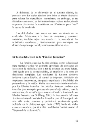 A diferencia de lo observado en el autismo clásico, las
personas con SA suelen resolver con éxito las tareas diseñadas
para valorar las capacidades mentalistas; sin embargo, es en
situaciones naturales, en las interacciones sociales reales, donde
se ponen claramente de manifiesto sus dificultades para “leer”
la mente de los demás.
Las dificultades para interactuar con los demás no se
evidencian únicamente a la hora de encontrar y mantener
amistades, también dejan una secuela en la mayoría de las
actividades cotidianas y fundamentales para conseguir un
desarrollo óptimo personal y una buena calidad de vida.
b) Teoría del Déficit de la “Función Ejecutiva”
La función ejecutiva ha sido definida como la habilidad
para mantener activo un conjunto apropiado de estrategias de
resolución de problemas con el fin de alcanzar una meta futura.
Está ligada con la intencionalidad, el propósito y la toma de
decisiones complejas. Las conductas de función ejecutiva
incluyen la planificación, el control de impulsos, inhibición de
respuestas inadecuadas, búsqueda organizada y flexibilidad de
pensamiento y de acción. Todas estas conductas están mediadas
por los lóbulos frontales. Los lóbulos frontales también son
cruciales para cualquier proceso de aprendizaje exitoso, para la
motivación y la atención (para una revisión de la función de los
lóbulos frontales, ver Goldberg, 2001). La importancia del buen
funcionamiento de los lóbulos frontales para el desempeño de
una vida social, personal y profesional satisfactoria queda
reflejada en la definición que Luria (1966) hacía de dicha
estructura cerebral, que describía los lóbulos frontales como el
“órgano de la civilización”.
18
 