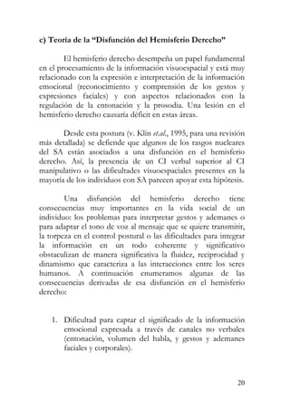 c) Teoría de la “Disfunción del Hemisferio Derecho”
El hemisferio derecho desempeña un papel fundamental
en el procesamiento de la información visuoespacial y está muy
relacionado con la expresión e interpretación de la información
emocional (reconocimiento y comprensión de los gestos y
expresiones faciales) y con aspectos relacionados con la
regulación de la entonación y la prosodia. Una lesión en el
hemisferio derecho causaría déficit en estas áreas.
Desde esta postura (v. Klin et.al., 1995, para una revisión
más detallada) se defiende que algunos de los rasgos nucleares
del SA están asociados a una disfunción en el hemisferio
derecho. Así, la presencia de un CI verbal superior al CI
manipulativo o las dificultades visuoespaciales presentes en la
mayoría de los individuos con SA parecen apoyar esta hipótesis.
Una disfunción del hemisferio derecho tiene
consecuencias muy importantes en la vida social de un
individuo: los problemas para interpretar gestos y ademanes o
para adaptar el tono de voz al mensaje que se quiere transmitir,
la torpeza en el control postural o las dificultades para integrar
la información en un todo coherente y significativo
obstaculizan de manera significativa la fluidez, reciprocidad y
dinamismo que caracteriza a las interacciones entre los seres
humanos. A continuación enumeramos algunas de las
consecuencias derivadas de esa disfunción en el hemisferio
derecho:
1. Dificultad para captar el significado de la información
emocional expresada a través de canales no verbales
(entonación, volumen del habla, y gestos y ademanes
faciales y corporales).
20
 