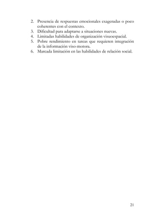2. Presencia de respuestas emocionales exageradas o poco
coherentes con el contexto.
3. Dificultad para adaptarse a situaciones nuevas.
4. Limitadas habilidades de organización visuoespacial.
5. Pobre rendimiento en tareas que requieren integración
de la información viso-motora.
6. Marcada limitación en las habilidades de relación social.
21
 