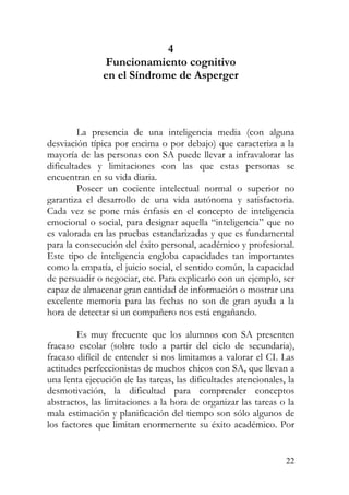 4
Funcionamiento cognitivo
en el Síndrome de Asperger
La presencia de una inteligencia media (con alguna
desviación típica por encima o por debajo) que caracteriza a la
mayoría de las personas con SA puede llevar a infravalorar las
dificultades y limitaciones con las que estas personas se
encuentran en su vida diaria.
Poseer un cociente intelectual normal o superior no
garantiza el desarrollo de una vida autónoma y satisfactoria.
Cada vez se pone más énfasis en el concepto de inteligencia
emocional o social, para designar aquella “inteligencia” que no
es valorada en las pruebas estandarizadas y que es fundamental
para la consecución del éxito personal, académico y profesional.
Este tipo de inteligencia engloba capacidades tan importantes
como la empatía, el juicio social, el sentido común, la capacidad
de persuadir o negociar, etc. Para explicarlo con un ejemplo, ser
capaz de almacenar gran cantidad de información o mostrar una
excelente memoria para las fechas no son de gran ayuda a la
hora de detectar si un compañero nos está engañando.
Es muy frecuente que los alumnos con SA presenten
fracaso escolar (sobre todo a partir del ciclo de secundaria),
fracaso difícil de entender si nos limitamos a valorar el CI. Las
actitudes perfeccionistas de muchos chicos con SA, que llevan a
una lenta ejecución de las tareas, las dificultades atencionales, la
desmotivación, la dificultad para comprender conceptos
abstractos, las limitaciones a la hora de organizar las tareas o la
mala estimación y planificación del tiempo son sólo algunos de
los factores que limitan enormemente su éxito académico. Por
22
 