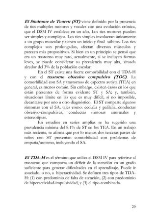 El Síndrome de Tourett (ST) viene definido por la presencia
de tics múltiples motores y vocales con una evolución crónica,
que el DSM IV establece en un año. Los tics motores pueden
ser simples y complejos. Los tics simples involucran únicamente
a un grupo muscular y tienen un inicio y final súbitos. Los tics
complejos son prolongados, afectan diversos músculos y
parecen más propositivos. Si bien en un principio se pensó que
era un trastorno muy raro, actualmente, si se incluyen formas
leves, se puede considerar su prevalencia muy alta, situada
alredor del 3% de la población escolar.
En el ST existe una fuerte comorbilidad con el TDA-H
y con el trastorno obsesivo compulsivo (TOC). La
comorbilidad con SA y trastornos de espectro autista (TEA) en
general, es menos común. Sin embargo, existen casos en los que
están presentes de forma evidente ST y SA; y, también,
situaciones límite en las que es muy difícil, si no imposible,
decantarse por uno u otro diagnóstico. El ST comparte algunos
síntomas con el SA, tales como: ecolalia y palilalia, conductas
obsesivo-compulsivas, conductas motoras anormales y
estereotipias.
En estudios en series amplias se ha sugerido una
prevalencia mínima del 8.1% de ST en los TEA. En un trabajo
más reciente, se afirma que por lo menos dos terceras partes de
niños con ST presentan comorbilidad con problemas de
empatía/autismo, incluyendo el SA.
El TDA-H es el término que utiliza el DSM IV para referirse al
trastorno que comporta un déficit de la atención en un grado
suficiente para generar dificultades en el aprendizaje. Puede ir
asociado, o no, a hiperactividad. Se definen tres tipos de TDA-
H: (1) con predominio de falta de atención, (2) con predominio
de hiperactividad-impulsividad, y (3) el tipo combinado.
29
 