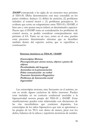 DAMP corresponde a las siglas de un trastorno muy próximo
al TDA-H. Dicha denominación está muy extendida en los
países nórdicos. Incluye: (1) déficit de atención, (2) problemas
referidos al control motor y (3) problemas perceptivos. Es
evidente que existe un solapamiento entre TDA-H y DAMP, si
bien uno y otro ponen mayor énfasis en determinados aspectos.
Puesto que el DAMP toma en consideración los problemas de
control motor, se podría considerar conceptualmente más
próximo al SA. Tanto en un caso, como en el otro, pueden
estar presentes determinados síntomas que se describen
también dentro del espectro autista, que se especifican a
continuación:
Síntomas Autísticos en TDA-H / DAMP
Estereotipias Motoras
Preocupación por ciertos temas, objetos o partes de
objetos
Peculiaridades del lenguaje
Anomalías en la pronunciación
Pobre comunicación no verbal
Trastorno Semántico-Pragmát coi
Problemas de Interacción social
Ingenuidad
Las estereotipias motoras, muy frecuentes en el autismo, no
son en modo alguno exclusivas de dicho trastorno. Pueden
estar incluidas en un contexto conductual asociadas a la
hiperactividad motora propia del TDA-H y DAMP. Estas
manifestaciones pueden estar relacionadas con alteraciones de
las vías mesolímbicas que contienen dopamina. Las
estereotipias de los niños hiperactivos que más se aproximan a
las propias de los TEA son: aleteo de manos, picar con los
dedos, balanceo de la cabeza y repetición monótona de sonidos.
30
 
