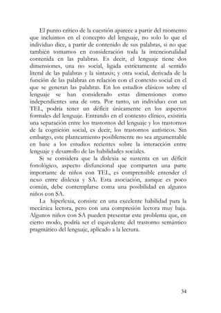 El punto crítico de la cuestión aparece a partir del momento
que incluimos en el concepto del lenguaje, no solo lo que el
individuo dice, a partir de contenido de sus palabras, si no que
también tomamos en consideración toda la intencionalidad
contenida en las palabras. Es decir, el lenguaje tiene dos
dimensiones, una no social, ligada estrictamente al sentido
literal de las palabras y la sintaxis; y otra social, derivada de la
función de las palabras en relación con el contexto social en el
que se generan las palabras. En los estudios clásicos sobre el
lenguaje se han considerado estas dimensiones como
independientes una de otra. Por tanto, un individuo con un
TEL, podría tener un déficit únicamente en los aspectos
formales del lenguaje. Entrando en el contexto clínico, existiría
una separación entre los trastornos del lenguaje y los trastornos
de la cognición social, es decir, los trastornos autísticos. Sin
embargo, este planteamiento posiblemente no sea argumentable
en base a los estudios recientes sobre la interacción entre
lenguaje y desarrollo de las habilidades sociales.
Si se considera que la dislexia se sustenta en un déficit
fonológico, aspecto disfuncional que comparten una parte
importante de niños con TEL, es comprensible entender el
nexo entre dislexia y SA. Esta asociación, aunque es poco
común, debe contemplarse coma una posibilidad en algunos
niños con SA.
La hiperlexia, consiste en una excelente habilidad para la
mecánica lectora, pero con una compresión lectora muy baja.
Algunos niños con SA pueden presentar este problema que, en
cierto modo, podría ser el equivalente del trastorno semántico
pragmático del lenguaje, aplicado a la lectura.
34
 