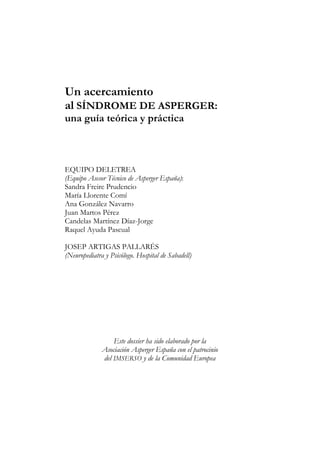 Un acercamiento
al SÍNDROME DE ASPERGER:
una guía teórica y práctica
EQUIPO DELETREA
(Equipo Asesor Técnico de Asperger España):
Sandra Freire Prudencio
María Llorente Comí
Ana González Navarro
Juan Martos Pérez
Candelas Martínez Díaz-Jorge
Raquel Ayuda Pascual
JOSEP ARTIGAS PALLARÉS
(Neuropediatra y Psicólogo. Hospital de Sabadell)
Este dossier ha sido elaborado por la
Asociación Asperger España con el patrocinio
del IMSERSO y de la Comunidad Europea
 