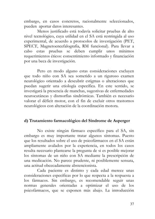 embargo, en casos concretos, racionalmente seleccionados,
pueden aportar datos interesantes.
Menos justificado está todavía solicitar pruebas de alto
nivel tecnológico, cuya utilidad en el SA está restringida al uso
experimental, de acuerdo a protocolos de investigación (PET,
SPECT, Magnetoencefalografia, RM funcional). Para llevar a
cabo estas pruebas se deben cumplir unos mínimos
requerimientos éticos: consentimiento informado y financiación
por una beca de investigación.
Pero en modo alguno estas consideraciones excluyen
que todo niño con SA sea sometido a un riguroso examen
neurológico orientado a descubrir estigmas o alteraciones que
puedan sugerir una etiología específica. En este sentido, se
investigará la presencia de manchas, sugestivas de enfermedades
neurocutáneas y dismorfias sindrómicas. También es necesario
valorar el déficit motor, con el fin de excluir otros trastornos
neurológicos con alteración de la coordinación motora.
d) Tratamiento farmacológico del Síndrome de Asperger
No existe ningún fármaco específico para el SA, sin
embargo es muy importante tratar algunos síntomas. Puesto
que los resultados sobre el uso de psicofármacos en el SA están
ampliamente avalados por la experiencia, en todos los casos
resulta necesario plantearse la pregunta de si es posible mejorar
los síntomas de un niño con SA mediante la prescripción de
una medicación. No parece prudente, ni posiblemente sensata,
una actitud obcecadamente abstencionista.
Cada paciente es distinto y cada edad merece unas
consideraciones específicas por lo que respecta a la respuesta a
los fármacos. Sin embargo, es recomendable seguir unas
normas generales orientadas a optimizar el uso de los
psicofármacos, que se exponen más abajo. La introducción
37
 