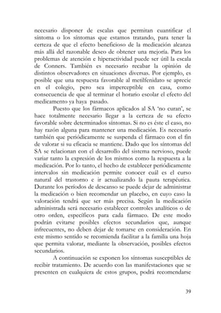 necesario disponer de escalas que permitan cuantificar el
síntoma o los síntomas que estamos tratando, para tener la
certeza de que el efecto beneficioso de la medicación alcanza
más allá del razonable deseo de obtener una mejoría. Para los
problemas de atención e hiperactividad puede ser útil la escala
de Conners. También es necesario recabar la opinión de
distintos observadores en situaciones diversas. Por ejemplo, es
posible que una respuesta favorable al metilfenidato se aprecie
en el colegio, pero sea imperceptible en casa, como
consecuencia de que al terminar el horario escolar el efecto del
medicamento ya haya pasado.
Puesto que los fármacos aplicados al SA ‘no curan’, se
hace totalmente necesario llegar a la certeza de su efecto
favorable sobre determinados síntomas. Si no es éste el caso, no
hay razón alguna para mantener una medicación. Es necesario
también que periódicamente se suspenda el fármaco con el fin
de valorar si su eficacia se mantiene. Dado que los síntomas del
SA se relacionan con el desarrollo del sistema nervioso, puede
variar tanto la expresión de los mismos como la respuesta a la
medicación. Por lo tanto, el hecho de establecer periódicamente
intervalos sin medicación permite conocer cuál es el curso
natural del trastorno e ir actualizando la pauta terapéutica.
Durante los períodos de descanso se puede dejar de administrar
la medicación o bien recomendar un placebo, en cuyo caso la
valoración tendrá que ser más precisa. Según la medicación
administrada será necesario establecer controles analíticos o de
otro orden, específicos para cada fármaco. De este modo
podrán evitarse posibles efectos secundarios que, aunque
infrecuentes, no deben dejar de tomarse en consideración. En
este mismo sentido se recomienda facilitar a la familia una hoja
que permita valorar, mediante la observación, posibles efectos
secundarios.
A continuación se exponen los síntomas susceptibles de
recibir tratamiento. De acuerdo con las manifestaciones que se
presenten en cualquiera de estos grupos, podrá recomendarse
39
 