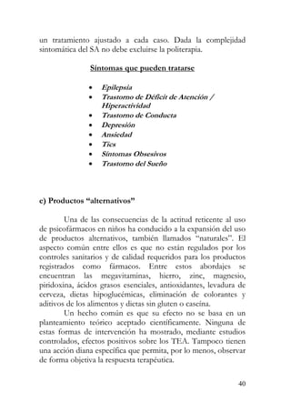 un tratamiento ajustado a cada caso. Dada la complejidad
sintomática del SA no debe excluirse la politerapia.
Síntomas que pueden tratarse
• Epilepsia
• Trastorno de Déficit de Atención /
Hiperactividad
• Trastorno de Conducta
• Depresión
• Ansiedad
• Tics
• Sín omas Obsesivost
• Trastorno del Sueño
e) Productos “alternativos”
Una de las consecuencias de la actitud reticente al uso
de psicofármacos en niños ha conducido a la expansión del uso
de productos alternativos, también llamados “naturales”. El
aspecto común entre ellos es que no están regulados por los
controles sanitarios y de calidad requeridos para los productos
registrados como fármacos. Entre estos abordajes se
encuentran las megavitaminas, hierro, zinc, magnesio,
piridoxina, ácidos grasos esenciales, antioxidantes, levadura de
cerveza, dietas hipoglucémicas, eliminación de colorantes y
aditivos de los alimentos y dietas sin gluten o caseína.
Un hecho común es que su efecto no se basa en un
planteamiento teórico aceptado científicamente. Ninguna de
estas formas de intervención ha mostrado, mediante estudios
controlados, efectos positivos sobre los TEA. Tampoco tienen
una acción diana específica que permita, por lo menos, observar
de forma objetiva la respuesta terapéutica.
40
 