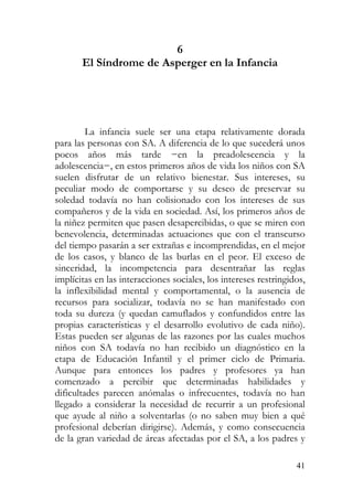 6
El Síndrome de Asperger en la Infancia
La infancia suele ser una etapa relativamente dorada
para las personas con SA. A diferencia de lo que sucederá unos
pocos años más tarde −en la preadolescencia y la
adolescencia−, en estos primeros años de vida los niños con SA
suelen disfrutar de un relativo bienestar. Sus intereses, su
peculiar modo de comportarse y su deseo de preservar su
soledad todavía no han colisionado con los intereses de sus
compañeros y de la vida en sociedad. Así, los primeros años de
la niñez permiten que pasen desapercibidas, o que se miren con
benevolencia, determinadas actuaciones que con el transcurso
del tiempo pasarán a ser extrañas e incomprendidas, en el mejor
de los casos, y blanco de las burlas en el peor. El exceso de
sinceridad, la incompetencia para desentrañar las reglas
implícitas en las interacciones sociales, los intereses restringidos,
la inflexibilidad mental y comportamental, o la ausencia de
recursos para socializar, todavía no se han manifestado con
toda su dureza (y quedan camuflados y confundidos entre las
propias características y el desarrollo evolutivo de cada niño).
Estas pueden ser algunas de las razones por las cuales muchos
niños con SA todavía no han recibido un diagnóstico en la
etapa de Educación Infantil y el primer ciclo de Primaria.
Aunque para entonces los padres y profesores ya han
comenzado a percibir que determinadas habilidades y
dificultades parecen anómalas o infrecuentes, todavía no han
llegado a considerar la necesidad de recurrir a un profesional
que ayude al niño a solventarlas (o no saben muy bien a qué
profesional deberían dirigirse). Además, y como consecuencia
de la gran variedad de áreas afectadas por el SA, a los padres y
41
 