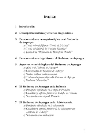 ÍNDICE
1 Introducción
2 Descripción histórica y criterios diagnósticos
3 Funcionamiento neuropsicológico en el Síndrome
de Asperger
a) Teoría sobre el déficit en “Teoría de la Mente”
b) Teoría del déficit de la “Función Ejecutiva”
c) Teoría de la “Disfunción del Hemisferio Derecho”
4 Funcionamiento cognitivo en el Síndrome de Asperger
5 Aspectos neurobiológicos del Síndrome de Asperger
a) ¿Qué es el Síndrome de Asperger?
b) Comorbilidad del Síndrome de Asperger
c) Pruebas médicas complementarias
d) Tratamiento farmacológico del Síndrome de Asperger
e) Productos “alternativos”
6 El Síndrome de Asperger en la Infancia
a) Principales dificultades en la etapa de Primaria
b) Cualidades y aspectos positivos en la etapa de Primaria
c) Necesidades en la etapa de Primaria
7 El Síndrome de Asperger en la Adolescencia
a) Principales dificultades en la adolescencia
b) Cualidades y aspectos positivos de los adolescentes con
Síndrome de Asperger
c) Necesidades en la adolescencia
1
 