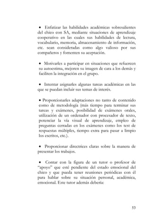 • Enfatizar las habilidades académicas sobresalientes
del chico con SA, mediante situaciones de aprendizaje
cooperativo en las cuales sus habilidades de lectura,
vocabulario, memoria, almacenamiento de información,
etc. sean consideradas como algo valioso por sus
compañeros y fomenten su aceptación.
• Motivarles a participar en situaciones que refuercen
su autoestima, mejoren su imagen de cara a los demás y
faciliten la integración en el grupo.
• Intentar asignarles algunas tareas académicas en las
que se puedan incluir sus temas de interés.
• Proporcionarles adaptaciones no tanto de contenido
como de metodología (más tiempo para terminar sus
tareas y exámenes, posibilidad de exámenes orales,
utilización de un ordenador con procesador de texto,
potenciar la vía visual de aprendizaje, empleo de
preguntas cerradas en los exámenes como los test de
respuestas múltiples, tiempo extra para pasar a limpio
los escritos, etc.).
• Proporcionar directrices claras sobre la manera de
presentar los trabajos.
• Contar con la figura de un tutor o profesor de
“apoyo” que esté pendiente del estado emocional del
chico y que pueda tener reuniones periódicas con él
para hablar sobre su situación personal, académica,
emocional. Este tutor además debería:
53
 