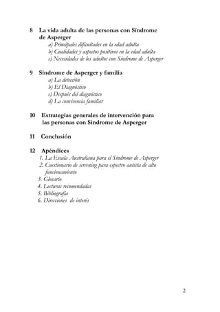 8 La vida adulta de las personas con Síndrome
de Asperger
a) Principales dificultades en la edad adulta
b) Cualidades y aspectos positivos en la edad adulta
c) Necesidades de los adultos con Síndrome de Asperger
9 Síndrome de Asperger y familia
a) La detección
b) El Diagnóstico
c) Después del diagnóstico
d) La convivencia familiar
10 Estrategias generales de intervención para
las personas con Síndrome de Asperger
11 Conclusión
12 Apéndices
1. La Escala Australiana para el Síndrome de Asperger
2. Cuestionario de screening para espectro autista de alto
funcionamiento
3. Glosario
4. Lecturas recomendadas
5. Bibliografía
6. Direcciones de interés
2
 