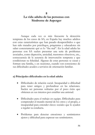 8
La vida adulta de las personas con
Síndrome de Asperger
Aunque cada vez es más frecuente la detección
temprana de los casos de SA, en España hay muchos adultos
con estas características que han pasado desapercibidos o que
han sido tratados por psicólogos, psiquiatras y educadores sin
saber concretamente qué es lo “iba mal”. En la edad adulta las
personas con SA suelen presentar una serie de problemas
asociados, como depresión, ansiedad, trastornos obsesivos, etc.,
consecuencia de la ausencia de intervención temprana y que
condicionan su felicidad. Algunas de estas personas se casan y
forman una familia, y en ocasiones, cuando son conscientes de
sus dificultades acuden a servicios de orientación familiar.
a) Principales dificultades en la edad adulta
• Dificultades de relación social. Incapacidad o dificultad
para tener amigos y profundizar en las relaciones.
Suelen ser personas solitarias por el poco éxito que
obtienen en sus intentos por entablar una amistad.
• Dificultades para el trabajo en equipo. Dificultades para
comprender el mundo mental de los otros y el propio, e
incapacidad para entender claves sociales que le ayuden
a regular su conducta.
• Problemas para detectar emociones y sentimientos
ajenos y dificultad para expresar sus sentimientos.
56
 