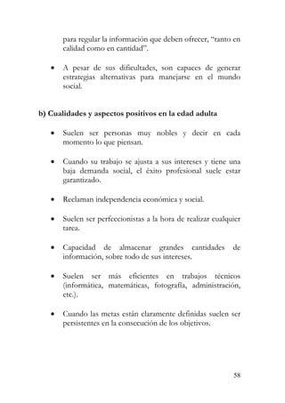 para regular la información que deben ofrecer, “tanto en
calidad como en cantidad”.
• A pesar de sus dificultades, son capaces de generar
estrategias alternativas para manejarse en el mundo
social.
b) Cualidades y aspectos positivos en la edad adulta
• Suelen ser personas muy nobles y decir en cada
momento lo que piensan.
• Cuando su trabajo se ajusta a sus intereses y tiene una
baja demanda social, el éxito profesional suele estar
garantizado.
• Reclaman independencia económica y social.
• Suelen ser perfeccionistas a la hora de realizar cualquier
tarea.
• Capacidad de almacenar grandes cantidades de
información, sobre todo de sus intereses.
• Suelen ser más eficientes en trabajos técnicos
(informática, matemáticas, fotografía, administración,
etc.).
• Cuando las metas están claramente definidas suelen ser
persistentes en la consecución de los objetivos.
58
 