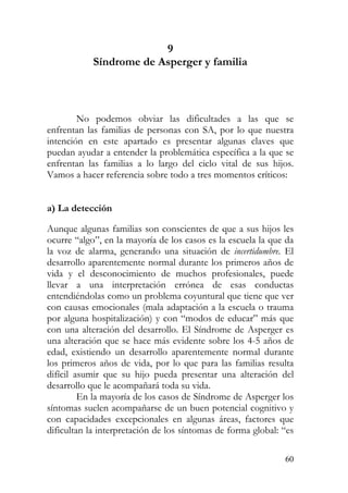 9
Síndrome de Asperger y familia
No podemos obviar las dificultades a las que se
enfrentan las familias de personas con SA, por lo que nuestra
intención en este apartado es presentar algunas claves que
puedan ayudar a entender la problemática específica a la que se
enfrentan las familias a lo largo del ciclo vital de sus hijos.
Vamos a hacer referencia sobre todo a tres momentos críticos:
a) La detección
Aunque algunas familias son conscientes de que a sus hijos les
ocurre “algo”, en la mayoría de los casos es la escuela la que da
la voz de alarma, generando una situación de incertidumbre. El
desarrollo aparentemente normal durante los primeros años de
vida y el desconocimiento de muchos profesionales, puede
llevar a una interpretación errónea de esas conductas
entendiéndolas como un problema coyuntural que tiene que ver
con causas emocionales (mala adaptación a la escuela o trauma
por alguna hospitalización) y con “modos de educar” más que
con una alteración del desarrollo. El Síndrome de Asperger es
una alteración que se hace más evidente sobre los 4-5 años de
edad, existiendo un desarrollo aparentemente normal durante
los primeros años de vida, por lo que para las familias resulta
difícil asumir que su hijo pueda presentar una alteración del
desarrollo que le acompañará toda su vida.
En la mayoría de los casos de Síndrome de Asperger los
síntomas suelen acompañarse de un buen potencial cognitivo y
con capacidades excepcionales en algunas áreas, factores que
dificultan la interpretación de los síntomas de forma global: “es
60
 