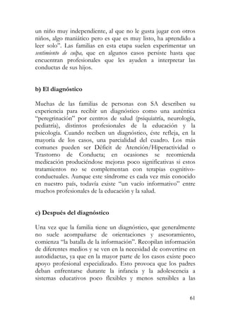 un niño muy independiente, al que no le gusta jugar con otros
niños, algo maniático pero es que es muy listo, ha aprendido a
leer solo”. Las familias en esta etapa suelen experimentar un
sentimiento de culpa, que en algunos casos persiste hasta que
encuentran profesionales que les ayuden a interpretar las
conductas de sus hijos.
b) El diagnóstico
Muchas de las familias de personas con SA describen su
experiencia para recibir un diagnóstico como una auténtica
“peregrinación” por centros de salud (psiquiatría, neurología,
pediatría), distintos profesionales de la educación y la
psicología. Cuando reciben un diagnóstico, éste refleja, en la
mayoría de los casos, una parcialidad del cuadro. Los más
comunes pueden ser Déficit de Atención/Hiperactividad o
Trastorno de Conducta; en ocasiones se recomienda
medicación produciéndose mejoras poco significativas si estos
tratamientos no se complementan con terapias cognitivo-
conductuales. Aunque este síndrome es cada vez más conocido
en nuestro país, todavía existe “un vacío informativo” entre
muchos profesionales de la educación y la salud.
c) Después del diagnóstico
Una vez que la familia tiene un diagnóstico, que generalmente
no suele acompañarse de orientaciones y asesoramiento,
comienza “la batalla de la información”. Recopilan información
de diferentes medios y se ven en la necesidad de convertirse en
autodidactas, ya que en la mayor parte de los casos existe poco
apoyo profesional especializado. Esto provoca que los padres
deban enfrentarse durante la infancia y la adolescencia a
sistemas educativos poco flexibles y menos sensibles a las
61
 