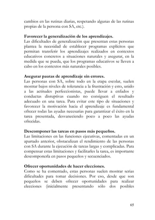 cambios en las rutinas diarias, respetando algunas de las rutinas
propias de la persona con SA, etc.).
Favorecer la generalización de los aprendizajes.
Las dificultades de generalización que presentan estas personas
plantea la necesidad de establecer programas explícitos que
permitan transferir los aprendizajes realizados en contextos
educativos concretos a situaciones naturales y asegurar, en la
medida que se pueda, que los programas educativos se lleven a
cabo en los contextos más naturales posibles.
Asegurar pautas de aprendizaje sin errores.
Las personas con SA, sobre todo en la etapa escolar, suelen
mostrar bajos niveles de tolerancia a la frustración y esto, unido
a las actitudes perfeccionistas, puede llevar a enfados y
conductas disruptivas cuando no consiguen el resultado
adecuado en una tarea. Para evitar este tipo de situaciones y
favorecer la motivación hacia el aprendizaje es fundamental
ofrecer todas las ayudas necesarias para garantizar el éxito en la
tarea presentada, desvaneciendo poco a poco las ayudas
ofrecidas.
Descomponer las tareas en pasos más pequeños.
Las limitaciones en las funciones ejecutivas, comentadas en un
apartado anterior, obstaculizan el rendimiento de las personas
con SA durante la ejecución de tareas largas y complicadas. Para
compensar estas limitaciones y facilitarles la tarea, es importante
descomponerla en pasos pequeños y secuenciados.
Ofrecer oportunidades de hacer elecciones.
Como se ha comentado, estas personas suelen mostrar serias
dificultades para tomar decisiones. Por eso, desde que son
pequeños se deben ofrecer oportunidades para realizar
elecciones (inicialmente presentando sólo dos posibles
65
 