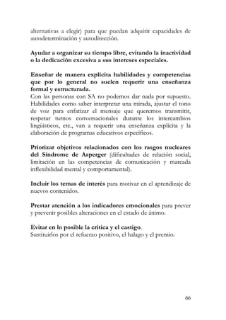 alternativas a elegir) para que puedan adquirir capacidades de
autodeterminación y autodirección.
Ayudar a organizar su tiempo libre, evitando la inactividad
o la dedicación excesiva a sus intereses especiales.
Enseñar de manera explícita habilidades y competencias
que por lo general no suelen requerir una enseñanza
formal y estructurada.
Con las personas con SA no podemos dar nada por supuesto.
Habilidades como saber interpretar una mirada, ajustar el tono
de voz para enfatizar el mensaje que queremos transmitir,
respetar turnos conversacionales durante los intercambios
lingüísticos, etc., van a requerir una enseñanza explícita y la
elaboración de programas educativos específicos.
Priorizar objetivos relacionados con los rasgos nucleares
del Síndrome de Asperger (dificultades de relación social,
limitación en las competencias de comunicación y marcada
inflexibilidad mental y comportamental).
Incluir los temas de interés para motivar en el aprendizaje de
nuevos contenidos.
Prestar atención a los indicadores emocionales para prever
y prevenir posibles alteraciones en el estado de ánimo.
Evitar en lo posible la crítica y el castigo.
Sustituirlos por el refuerzo positivo, el halago y el premio.
66
 