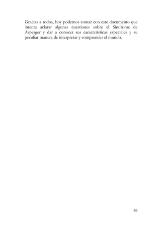 Gracias a todos, hoy podemos contar con este documento que
intenta aclarar algunas cuestiones sobre el Síndrome de
Asperger y dar a conocer sus características especiales y su
peculiar manera de interpretar y comprender el mundo.
69
 