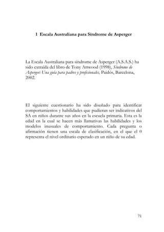 1 Escala Australiana para Síndrome de Asperger
La Escala Australiana para síndrome de Asperger (A.S.A.S.) ha
sido extraída del libro de Tony Attwood (1998), Síndrome de
Asperger: Una guía para padres y profesionales, Paidós, Barcelona,
2002.
El siguiente cuestionario ha sido diseñado para identificar
comportamientos y habilidades que pudieran ser indicativos del
SA en niños durante sus años en la escuela primaria. Esta es la
edad en la cual se hacen más llamativas las habilidades y los
modelos inusuales de comportamiento. Cada pregunta o
afirmación tienen una escala de clasificación, en el que el 0
representa el nivel ordinario esperado en un niño de su edad.
71
 