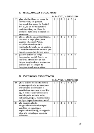 C. HABILIDADES COGNITIVAS
RARA VEZ / A MENUDO
17 ¿Lee el niño libros en busca de
información, sin parecer
interesarle los temas de ficción?
Por ej., es un ávido lector de
enciclopedias y de libros de
ciencias, pero no le interesan las
aventuras.
0 1 2 3 4 5 6
18 ¿Posee el niño una extraordinaria
memoria a largo plazo para
eventos y hechos? Por ej.,
recordar años después la
matrícula del coche de un vecino,
o recordar con detalle escenas que
ocurrieron mucho tiempo atrás.
0 1 2 3 4 5 6
19 ¿Carece el niño de juego
imaginativo social? Por ej., no
incluye a otros niños en sus
juegos imaginarios, o se muestra
confuso por los juegos de
imaginación de otros niños.
0 1 2 3 4 5 6
D. INTERESES ESPECÍFICOS
RARA VEZ / A MENUDO
20 ¿Está el niño fascinado por un
tema en particular y colecciona
ávidamente información o
estadísticas sobre ese tema? Por
ej., el niño se convierte en una
enciclopedia andante sobre
vehículos, mapas, clasificaciones
de ligas deportivas u otro tema?
0 1 2 3 4 5 6
21 ¿Se muestra el niño
exageradamente molesto por
cambios en su rutina o
expectativas? Por ej., se angustia
si va a la escuela por una ruta
diferente.
0 1 2 3 4 5 6
75
 