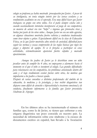 colegio su profesora ya había mostrado preocupación por Javier. A pesar de
su inteligencia, no tenía ningún interés por las tareas escolares y su
rendimiento académico no era el esperado. Era muy difícil hacer que Javier
trabajara en grupo con otros niños. En el patio siempre estaba solo y
cuando ocasionalmente intentaba incorporarse al juego de sus compañeros,
su manera de actuar era tan “torpe” e ingenua que provocaba risas y
burlas por parte de los otros niños. Aunque Javier no era un niño agresivo,
en algunas situaciones mostraba fuertes rabietas y conductas inadecuadas
como tirar objetos o gritar. Especialmente difícil era la clase de Educación
Física, en la que Javier mostraba altos niveles de ansiedad, dificultad para
seguir las normas y escasa comprensión de las reglas básicas que rigen los
juegos y deportes de equipo. Si se le forzaba a participar en estas
actividades, sistemáticamente aparecían fuertes enfados y marcado
oposicionismo.
Aunque los padres de Javier ya le describían como un niño
peculiar antes de cumplir los 4 años, no empezaron a alarmarse hasta el
momento en el que el niño se incorporó al colegio. Las grandes dificultades
para relacionarse con los compañeros, los problemas atencionales dentro del
aula y el bajo rendimiento escolar fueron entre otros, los motivos que
impulsaron a los padres a buscar ayuda.
Después de varias consultas a distintos profesionales del ámbito de la
educación, la medicina y la psicología, y tras recibir diagnósticos tan
dispares como déficit de atención e hiperactividad o trastorno emocional y de
conducta, finalmente informaron a la familia que Javier presentaba
Síndrome de Asperger.
En los últimos años se ha incrementado el número de
familias que, como la de Javier, se tienen que enfrentar a esta
etiqueta diagnóstica tan poco conocida en nuestro país. La
necesidad de información sobre este síndrome y la escasez de
documentos escritos en español, han llevado a la Asociación
4
 