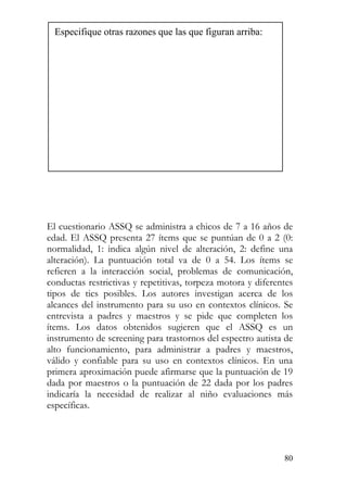 Especifique otras razones que las que figuran arriba:
El cuestionario ASSQ se administra a chicos de 7 a 16 años de
edad. El ASSQ presenta 27 ítems que se puntúan de 0 a 2 (0:
normalidad, 1: indica algún nivel de alteración, 2: define una
alteración). La puntuación total va de 0 a 54. Los ítems se
refieren a la interacción social, problemas de comunicación,
conductas restrictivas y repetitivas, torpeza motora y diferentes
tipos de tics posibles. Los autores investigan acerca de los
alcances del instrumento para su uso en contextos clínicos. Se
entrevista a padres y maestros y se pide que completen los
ítems. Los datos obtenidos sugieren que el ASSQ es un
instrumento de screening para trastornos del espectro autista de
alto funcionamiento, para administrar a padres y maestros,
válido y confiable para su uso en contextos clínicos. En una
primera aproximación puede afirmarse que la puntuación de 19
dada por maestros o la puntuación de 22 dada por los padres
indicaría la necesidad de realizar al niño evaluaciones más
específicas.
80
 