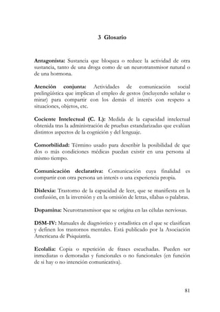 3 Glosario
Antagonista: Sustancia que bloquea o reduce la actividad de otra
sustancia, tanto de una droga como de un neurotransmisor natural o
de una hormona.
Atención conjunta: Actividades de comunicación social
prelingüística que implican el empleo de gestos (incluyendo señalar o
mirar) para compartir con los demás el interés con respeto a
situaciones, objetos, etc.
Cociente Intelectual (C. I.): Medida de la capacidad intelectual
obtenida tras la administración de pruebas estandarizadas que evalúan
distintos aspectos de la cognición y del lenguaje.
Comorbilidad: Término usado para describir la posibilidad de que
dos o más condiciones médicas puedan existir en una persona al
mismo tiempo.
Comunicación declarativa: Comunicación cuya finalidad es
compartir con otra persona un interés o una experiencia propia.
Dislexia: Trastorno de la capacidad de leer, que se manifiesta en la
confusión, en la inversión y en la omisión de letras, sílabas o palabras.
Dopamina: Neurotransmisor que se origina en las células nerviosas.
DSM-IV: Manuales de diagnóstico y estadística en el que se clasifican
y definen los trastornos mentales. Está publicado por la Asociación
Americana de Psiquiatría.
Ecolalia: Copia o repetición de frases escuchadas. Pueden ser
inmediatas o demoradas y funcionales o no funcionales (en función
de si hay o no intención comunicativa).
81
 