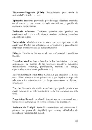 Electroencefalograma (EEG): Procedimiento para medir la
actividad eléctrica del cerebro.
Epilepsia: Trastorno provocado por descargas eléctricas anómalas
en el cerebro y que puede producir convulsiones y pérdida de
conciencia momentáneas.
Esclerosis tuberosa: Trastorno genético que produce un
crecimiento del cerebro y del sistema nervioso periférico y manchas
especiales en la piel.
Estereotipia: Movimientos o acciones repetitivas que carecen de
creatividad. Pueden ser voluntarios o involuntarios y generalmente
responden a una necesidad de autoestimulación.
Etilogía: Estudio de las causas de una enfermedad o condición
médica.
Frontales, lóbulos: Partes frontales de los hemisferios cerebrales,
responsables de muchas de las funciones cognitivas superiores
(razonamiento complejo, planificación, memoria de trabajo,
capacidad de resolución de problemas, etc.)
Inter subjetividad secundaria: Capacidad que adquieren los bebés
en el último trimestre de su primer año y que implica ser capaz de
relacionarse intencionadamente con las personas acerca de objetos y
situaciones.
Placebo: Sustancia sin acción terapéutica que puede producir un
efecto curativo en un enfermo si éste la recibe convencido de que sí la
tiene.
Pragmática: Rama del estudio del lenguaje que se centra en el uso y
las funciones del lenguaje en contextos sociales de interacción.
Síndrome de X-frágil: Anomalía cromosómica (el cromosoma X
presenta un punto de fragilidad) que provoca dificultades de
aprendizaje y discapacidad mental.
82
 