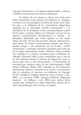 Asperger España junto a un equipo de profesionales, a elaborar
y difundir este documento de carácter informativo.
El objetivo de este dossier es ofrecer una visión tanto
teórico-informativa como práctica del Síndrome de Asperger.
Comienza con una descripción histórica del cuadro, para luego
dar paso a la definición de las características diagnósticas
aceptadas por la comunidad científica internacional y a la
descripción de las principales teorías neuropsicológicas a partir
de las cuales se intenta explicar este síndrome, así como de sus
aspectos neurobiológicos. Posteriormente se abordan las
principales dificultades que suelen aparecer en tres etapas
críticas del ciclo vital de estas personas: infancia, adolescencia y
edad adulta. El carácter eminentemente práctico que hemos
querido otorgar a este documento nos ha llevado a incluir
orientaciones y estrategias educativas específicas para cada una
de las etapas anteriormente citadas. Asimismo, hemos incluido
(ver Apéndice 1) la Escala Australiana para el Síndrome de
Asperger (Attwood, 1998), ya que consideramos que es una de
las más utilizadas durante el proceso de diagnóstico tanto en
nuestro país como a nivel internacional, y el Cuestionario de
screening para espectro autista de alto funcionamiento ASSQ
(Ehlers, Gillberg y Wing, 1999) (Apéndice 2). En la literatura
especializada podemos encontrar otras escalas y cuestionarios
para la evaluación de personas con Síndrome de Asperger
(CAST, Childhood Asperger Syndrome Test, de Scott y cols.,
2002; o la entrevista ASDI, Asperger Syndrome Diagnostic
Interview, de Gillberg y cols., 2001), pero todavía faltan
estudios que certifiquen su validez diagnóstica, además de no
haber sido publicadas, hasta la fecha, en español.
5
 