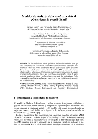 Actas del IV Congreso Internacional ATICA 2012 - Loja (Ecuador)




         Modelos de madurez de la enseñanza virtual
               ¿Consideran la accesibilidad?

               Carmen Cano1, Luis Fernández Sanz1, Carmen Pages1,
               Mª Teresa Villalba2, Silvana Temesio3, Regina Motz3
                       1
                         Departamento de Ciencias de la Computación
                    Universidad de Alcalá, Alcalá de Henares, España
                  {carmen.canop, luis.fernandezs, carmen.pages}@uah.es
                          2
                           Departamento de Sistemas Informáticos
                          Universidad Europea, Madrid, España
                                 maite.villalba@uem.es
                     3
                       Instituto de Computación, Facultad de Ingeniería
                    Universidad de la República, Montevideo, Uruguay
                              {stemesio, rmotz}@fing.edu.uy



      Resumen. En este artículo se define qué es un modelo de madurez, para qué
      sirve y se identifican y describen los modelos de madurez más relevantes en la
      enseñanza virtual así como los criterios básicos con los que fueron evaluados
      dichos modelos. Se hace mas hincapié en el modelo eMM y se muestran los re-
      sultados de tres talleres con eMM que se realizaron con la intención de recupe-
      rar un conjunto de factores claves que contribuyan en el empleo eficaz de tecno-
      logías de enseñanza virtual y pedagogías por parte de las instituciones. Sobre
      esos modelos estudiados se plantea si es necesario que explícitamente conside-
      ren la accesibilidad.
      Palabras clave: OCDMM (Online Course Design Maturity Model), eMM(E-
      Learning Maturity Model), ECM2(e-Learning Capability Maturity Model),
      SPICE (Software Process Improvement and Capability dEtermination).




1 Introducción a los modelos de madurez

 El Modelo de Madurez de Enseñanza virtual es un marco de mejora de calidad con el
que las instituciones pueden evaluar y comparar su capacidad para desarrollar, des-
plegar y apoyar la enseñanza virtual [1]. El modelo está basado en metodologías de
mejora de proceso en el ámbito de la ingeniería del software, como los modelos de
madurez CMM [2] y SPICE [3].
   Hasta el momento se han identificado los siguientes modelos relevantes: eMM,
Pick&Mix, OCDMM, The Four Stages of e-Learning , ECM2 y E-Learning Maturity
Model. Los modelos de madurez pueden ser aplicados a diferentes niveles. Por ejem-
plo eMM se aplica a un nivel alto dentro de la enseñanza virtual, sin embargo el mo-
delo de madurez OCDMM ve el diseño como un subproceso dentro de la enseñanza


                                            100
 