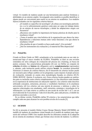 Actas del IV Congreso Internacional ATICA 2012 - Loja (Ecuador)




virtual. Un modelo de madurez puede ser una herramienta para analizar fortalezas y
debilidades en un entorno amplio. Investigando estos modelos es posible identificar si
alguno puede ser conveniente para usarlo en un entorno no académico. Los modelos
fueron evaluados con los siguientes criterios básicos:
      ¿El modelo es específico de tecnología? ¿Se alinea con tecnologías particula-
          res o es lo suficientemente genérico como para ser capaz de trabajar dentro
          de un entorno de nuevas tecnologías y donde las adaptaciones surgen con
          frecuencia?
      ¿Reconoce este modelo la importancia de buenas prácticas de diseño para la
          enseñanza virtual?
      ¿Toma el modelo una vista holística de la organización que abarca las inter-
          dependencias y relaciones mutuas entre varias funciones a las que afecta la
          enseñanza virtual?
      ¿Hay pruebas de que el modelo se haya usado antes? ¿Era acertado?
      ¿Son los instrumentos de evaluación y el material de libre disposición?


1.1   Pick&Mix

Creado en Reino Unido en 2005, actualmente se ha reorientado para un uso más in-
ternacional bajo el nuevo nombre de ELDDA. Pick&Mix se basó en una revisión
sistemática de otros enfoques de evaluación del proceso de e-learning, en busca de
puntos comunes. Sus características principales [4] son: (a) Define un conjunto de
criterios divididos en básicos (de obligatorio uso) y complementarios (opcionales)
y, además, cada institución puede utilizar criterios locales. Se considera primordial
minimizar el número de criterios básicos; (b) El desarrollo de criterios locales puede
ser necesario para reflejar cambios en los programas o para mejorar el propio proceso
de evaluación, teniendo en cuenta otras metodologías basadas en criterios (ELTI,
EMM, BENVIC, Quirón, E-xcelencia, etc). Estos criterios locales pueden ser analiza-
dos para su inclusión como criterio complementario; (c) Sus directrices están basadas
en la experiencia de instituciones de educación superior y los criterios están descritos
utilizando conceptos, estructuras, procesos y vocabulario familiares en la enseñanza
universitaria; (d) Los criterios son una mezcla de procesos y métricas y cubre los
aspectos relacionados con estudiantes, staff, estructura, estrategia y tecnologías de la
información; (e) Cada criterio se califica en una escala de niveles del 1 al 5, con un
nivel adicional de 6 (excelencia). Cada nivel describe, para cada proceso, el detalle las
prácticas asociadas a ese nivel.
   En su última versión, Pick&Mix define 99 criterios y las características que debe
cumplir cada uno para alcanzar los seis posibles niveles de la escala [5].


1.2   OCDMM

En [6] se presenta el modelo Online Course Design Maturity Model (OCDMM), un
modelo de madurez de enseñanza virtual basado en el modelo de madurez para inge-
niería del software CMM. Este modelo describe los diferentes estados de la adopción
de un sistema de enseñanza virtual, que forman cinco niveles de madurez. La diferen-



                                           101
 