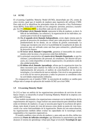 Actas del IV Congreso Internacional ATICA 2012 - Loja (Ecuador)




1.4   ECM2

El e-Learning Capability Maturity Model (ECM2), desarrollado por [9], consta de
cinco niveles, igual que el modelo de madurez para ingeniería del software CMM.
Para cada nivel se identifican las principales áreas de actuación o Key Performance
Areas (KPA). Estas KPA se dividen en tres categorías: personas, procesos y tecnolo-
gía. En [10] (Albeanu, 2007) se describen cada uno de estos niveles:
      (a) El primer nivel, llamado Inicial, representa la falta de madurez, es decir, la
          falta de las habilidades, los esfuerzos y la organización de los individuos, ne-
          cesarios para el éxito de la organización;
      (b) En el segundo nivel, llamado Independiente, existe algún sistema para la
          gestión de proyectos de enseñanza virtual, pero cada proyecto funciona inde-
          pendientemente de los demás, sin un sistema de gestión consensuado. La
          ventaja que incorpora este nivel es la posibilidad de recopilación de datos de
          proyectos para ser utilizado como una base para estimación y planificación
          de proyectos futuros;
      (c) El tercer nivel, llamado Compartido, garantiza el intercambio de conoci-
          mientos entre las áreas y los procesos están bien definidos;
      (d) La principal característica del cuarto nivel, llamado Organizado, es que los
          sistemas y procedimientos (de personal, de estudiantes, del director del pro-
          yecto, etc.) están disponibles en toda la organización y los productos serán de
          alta calidad predecible;
      (e) El último nivel, llamado Aprendizaje, afirma que la organización tiene los
          datos necesarios para analizar los fallos en los productos, el desarrollo y la
          implementación del proyecto, el análisis de costo-beneficio de las nuevas
          tecnologías y la evaluación de nuevos métodos. Este nivel es una garantía pa-
          ra el éxito de los nuevos proyectos y todos los procesos se consideran como
          las actividades empresariales ordinarias.
   En comparación con el modelo CMM la convención de nombres se cambia para
reflejar más el campo de aplicación del modelo ECM2 con el de CMM.


1.5   E-Learning Maturity Model

En [11] se hace un análisis de las organizaciones proveedoras de servicios de ense-
ñanza virtual y se desarrolla el actual E-learning Madurity Model de la empresa con-
sultora META Group.
   Este modelo recomienda a las organizaciones comenzar con la identificación de los
requerimientos del negocio y luego realizar una autoevaluación para identificar dónde
están en términos de madurez y lo que se necesita para lograr la excelencia del apren-
dizaje, tanto desde el punto de vista del proceso como desde un punto de vista trans-
versal a las varias funcionalidades de la organización. Dentro de esta autoevaluación,
las organizaciones también deben evaluar las capacidades de la tecnología actual,
asignándolos a los requisitos organizativos.
   El modelo establece cinco niveles de madurez y, para cada uno de ellos, define tres
criterios:(a) Punto de inflexión estratégico, que determina la característica que debe
alcanzar el sistema de aprendizaje virtual para llegar al nivel;(b) Tecnología de apo-



                                           103
 