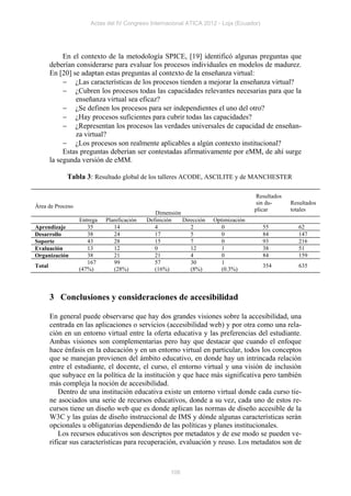 Actas del IV Congreso Internacional ATICA 2012 - Loja (Ecuador)




             En el contexto de la metodología SPICE, [19] identificó algunas preguntas que
        deberían considerarse para evaluar los procesos individuales en modelos de madurez.
        En [20] se adaptan estas preguntas al contexto de la enseñanza virtual:
              ¿Las características de los procesos tienden a mejorar la enseñanza virtual?
              ¿Cubren los procesos todas las capacidades relevantes necesarias para que la
                 enseñanza virtual sea eficaz?
              ¿Se definen los procesos para ser independientes el uno del otro?
              ¿Hay procesos suficientes para cubrir todas las capacidades?
              ¿Representan los procesos las verdades universales de capacidad de enseñan-
                 za virtual?
              ¿Los procesos son realmente aplicables a algún contexto institucional?
             Estas preguntas deberían ser contestadas afirmativamente por eMM, de ahí surge
        la segunda versión de eMM.

              Tabla 3: Resultado global de los talleres ACODE, ASCILITE y de MANCHESTER

                                                                                    Resultados
                                                                                    sin du-      Resultados
Área de Proceso
                                                                                    plicar       totales
                                               Dimensión
                  Entrega   Planificación   Definición   Dirección   Optimización
Aprendizaje          35        14              4            2           0               55          62
Desarrollo           38        24              17           5           0               84          147
Soporte              43        28              15           7           0               93          216
Evaluación           13        12              0            12          1               38          51
Organización         38        21              21           4           0               84          159
                     167       99              57           30          1
Total                                                                                   354         635
                  (47%)        (28%)           (16%)        (8%)        (0.3%)



        3 Conclusiones y consideraciones de accesibilidad

        En general puede observarse que hay dos grandes visiones sobre la accesibilidad, una
        centrada en las aplicaciones o servicios (accesibilidad web) y por otra como una rela-
        ción en un entorno virtual entre la oferta educativa y las preferencias del estudiante.
        Ambas visiones son complementarias pero hay que destacar que cuando el enfoque
        hace énfasis en la educación y en un entorno virtual en particular, todos los conceptos
        que se manejan provienen del ámbito educativo, en donde hay un intrincada relación
        entre el estudiante, el docente, el curso, el entorno virtual y una visión de inclusión
        que subyace en la política de la institución y que hace más significativa pero también
        más compleja la noción de accesibilidad.
            Dentro de una institución educativa existe un entorno virtual donde cada curso tie-
        ne asociados una serie de recursos educativos, donde a su vez, cada uno de estos re-
        cursos tiene un diseño web que es donde aplican las normas de diseño accesible de la
        W3C y las guías de diseño instruccional de IMS y dónde algunas características serán
        opcionales u obligatorias dependiendo de las políticas y planes institucionales.
            Los recursos educativos son descriptos por metadatos y de ese modo se pueden ve-
        rificar sus características para recuperación, evaluación y reuso. Los metadatos son de



                                                     106
 