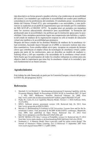 Actas del IV Congreso Internacional ATICA 2012 - Loja (Ecuador)




tipo descriptivo en forma general o pueden referirse a las condiciones de accesibilidad
del recurso. Los metadatos que explicitan la accesibilidad son usados para establecer
concordancia con las preferencias del estudiante. El estudiante posee sus preferencias
dentro del Entorno Virtual (EV), que corresponden a sus necesidades, y esas prefe-
rencias se explicitan en un perfil de requerimientos que son tratados por los estándares
de IMS ACCLIP o el ISO/IEC 24751. Se pueden tener así anotados con metadatos
tanto los recursos educacionales alternativos para accesibilidad la formación del
profesorado para la accesibilidad o las políticas que la institución apoya para la acce-
sibilidad. Estos metadatos permitirían lograr una comprensión más holística y explíci-
ta del estado de madurez de la organización respecto no sólo al modelo de educación
virtual sino también a la accesibilidad que promueve.
Después del breve estudio de los distintos Modelos de madurez de la enseñanza vir-
tual existentes, haciendo mayor hincapié en el eMM, es necesario realizar más estu-
dios cuantitativos. Estos estudios deben servir para recuperar un conjunto de factores
claves que contribuyan al empleo eficaz de tecnologías de enseñanza virtual y peda-
gogías por parte de las instituciones, para así descubrir un modelo de madurez e-
learning eficaz y útil que responda a las necesidades de la enseñanza virtual actual.
Sería bueno que los participantes de todos los estudios trabajaran en común para este
objetivo dada la importancia que tiene hoy la enseñanza virtual en la sociedad y que
será fundamental en un futuro cercano.


Agradecimientos

Este trabajo ha sido financiado en parte por la Comisión Europea, a través del proyec-
to ESVI-AL del programa ALFA.


Referencias

1.   Marshall, S.J. & Mitchell, G. Benchmarking International E-learning Capability with the
     ELearning Maturity Model. In Proceedings of EDUCAUSE in Australasia 2007, 29 April
     – 2 May 2007, Melbourne, Australia. Retrieved February 26, 2008, from
     http://www.caudit.edu.au/educauseaustralasia07/authors_papers/Marshall-103.pdf
2.   Paulk, M., Curtis, B. et al. Capability Maturity Model, Version 1.1. IEEE Software 10(4),
     18-27(1993).
3.   SPICE. Software process assessment version 1.00. Retrieved July 26, 2012, from
     http://www.sqi.gu.edu.au/SPICE/(2002)
4.   Bacsich, P. Benchmarking E-Learning in UK Universities: Lessons from and for the In-
     ternational Context. First presented at M-2009 ICDE/EADTU conference, Maastricht,
     June 2009, later published in Open Praxis. Retrieved July 27, 2012 from
     http://www.openpraxis.com/files/Bacsich%20et%20al..pdf
5.   MATIC MEDIA LTD. Beta 3 version of Pick&Mix version 2.6. Retrieved July 27, 2012
     from http://www.matic-media.co.uk/benchmarking/PnM-2pt6-beta3-full.xlsx (2010).
6.   Neuhauser, C. A Maturity Model: Does it provide a path for online course design? The
     Journal of Interactive Online Learning, Vol 3,1.Retrieved 17 September 2007 from
     www.ncolr.org/jiol/issues/PDF/3.1.3.pdf (2004).




                                            107
 