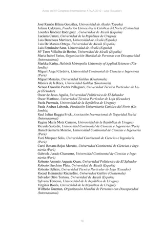 Actas del IV Congreso Internacional ATICA 2012 - Loja (Ecuador)




José Ramón Hilera González, Universidad de Alcalá (España)
Juliana Calderón, Fundación Universitaria Católica del Norte (Colombia)
Lourdes Jiménez Rodríguez , Universidad de Alcalá (España)
Luciana Canuti, Universidad de la República de Uruguay
Luis Benchoea Martínez, Universidad de Alcalá (España)
Luis De Marcos Ortega, Universidad de Alcalá (España)
Luis Fernández Sanz, Universidad de Alcalá (España)
Mª Teres Villalba de Benito, Universidad de Alcalá (España)
María Isabel Farias, Organización Mundial de Personas con Discapacidad
(Internacional)
Markku Karhu, Helsinki Metropolia University of Applied Sciences (Fin-
landia)
Miguel Angel Córdova, Universidad Continental de Ciencias e Ingeniería
(Perú)
Miguel Morales, Universidad Galileo (Guatemala)
Mónica de la Roca, Universidad Galileo (Guatemala)
Nelson Oswaldo Piedra Pullaguari, Universidad Técnica Particular de Lo-
ja (Ecuador)
Oscar de Jesus Aguila, Universidad Politécnica de El Salvador
Oscar Martinez, Universidad Técnica Particular de Loja (Ecuador)
Paola Premuda, Universidad de la República de Uruguay
Paula Andrea Laborda, Fundación Universitaria Católica del Norte (Co-
lombia)
Raul Julian Ruggia Frick, Asociación Internacional de Seguridad Social
(Internacional)
Regina María Motz Carrano, Universidad de la República de Uruguay
Ricardo Salcedo, Universidad Continental de Ciencias e Ingeniería (Perú)
Daniel Gamarra Moreno, Universidad Continental de Ciencias e Ingeniería
(Perú)
Yuri Marquez Solis, Universidad Continental de Ciencias e Ingeniería
(Perú)
Carol Roxana Rojas Moreno, Universidad Continental de Ciencias e Inge-
niería (Perú)
Gabriela Jurado Chamorro, Universidad Continental de Ciencias e Inge-
niería (Perú)
Roberto Antonio Argueta Quan, Universidad Politécnica de El Salvador
Roberto Barchino Plata, Universidad de Alcalá (España)
Roberto Beltrán, Universidad Técnica Particular de Loja (Ecuador)
Rocael Hernandez Rizzardini, Universidad Galileo (Guatemala)
Salvador Otón Tortosa, Universidad de Alcalá (España)
Sylvana Temesio, Universidad de la República de Uruguay
Virginia Rodés, Universidad de la República de Uruguay
Wilfredo Guzman, Organización Mundial de Personas con Discapacidad
(Internacional)




                                 10
 