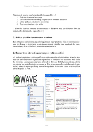 Actas del IV Congreso Internacional ATICA 2012 - Loja (Ecuador)




Técnicas de autoría para hojas de cálculo accesibles [4]
    1. Proveer formato a las celdas
    2. Utilizar direccionamiento y asignación de nombres de celdas
    3. Crear gráficos estadísticos accesibles
    4. Proveer estructura a las tablas

  Entre las técnicas comunes a destacar que se describen para los diferentes tipos de
documentos destacan las siguientes [1]:


2.1 Utilizar plantillas de documentos accesibles

Las diferentes herramientas de autoría permiten crear plantillas para documentos nue-
vos, por lo que es importante crear documentos de plantilla base siguiendo las reco-
mendaciones de accesibilidad para nuevos documentos.


2.2 Proveer texto alternativo para imágenes y objetos gráficos

Al incluir imágenes u objetos gráficos complementarios al documento, se debe pro-
veer un texto alternativo significativo para que el contenido sea accesible para todas
las personas. La asignación de texto alternativo depende de la herramienta de autoría
pero entre los procedimientos comunes se debe seleccionar el menú alterno (clic de-
recho) sobre el objeto gráfico y buscar las opciones de formato como se ejemplifica
en las Figuras 1a y 1b.




                                           111
 