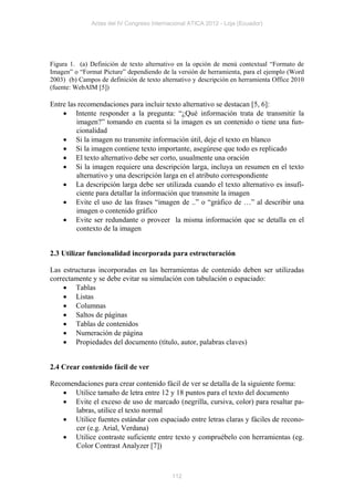 Actas del IV Congreso Internacional ATICA 2012 - Loja (Ecuador)




Figura 1. (a) Definición de texto alternativo en la opción de menú contextual “Formato de
Imagen” o “Format Picture” dependiendo de la versión de herramienta, para el ejemplo (Word
2003) (b) Campos de definición de texto alternativo y descripción en herramienta Office 2010
(fuente: WebAIM [5])

Entre las recomendaciones para incluir texto alternativo se destacan [5, 6]:
     Intente responder a la pregunta: “¿Qué información trata de transmitir la
         imagen?” tomando en cuenta si la imagen es un contenido o tiene una fun-
         cionalidad
     Si la imagen no transmite información útil, deje el texto en blanco
     Si la imagen contiene texto importante, asegúrese que todo es replicado
     El texto alternativo debe ser corto, usualmente una oración
     Si la imagen requiere una descripción larga, incluya un resumen en el texto
         alternativo y una descripción larga en el atributo correspondiente
     La descripción larga debe ser utilizada cuando el texto alternativo es insufi-
         ciente para detallar la información que transmite la imagen
     Evite el uso de las frases “imagen de ..” o “gráfico de …” al describir una
         imagen o contenido gráfico
     Evite ser redundante o proveer la misma información que se detalla en el
         contexto de la imagen


2.3 Utilizar funcionalidad incorporada para estructuración

Las estructuras incorporadas en las herramientas de contenido deben ser utilizadas
correctamente y se debe evitar su simulación con tabulación o espaciado:
     Tablas
     Listas
     Columnas
     Saltos de páginas
     Tablas de contenidos
     Numeración de página
     Propiedades del documento (título, autor, palabras claves)


2.4 Crear contenido fácil de ver

Recomendaciones para crear contenido fácil de ver se detalla de la siguiente forma:
    Utilice tamaño de letra entre 12 y 18 puntos para el texto del documento
    Evite el exceso de uso de marcado (negrilla, cursiva, color) para resaltar pa-
       labras, utilice el texto normal
    Utilice fuentes estándar con espaciado entre letras claras y fáciles de recono-
       cer (e.g. Arial, Verdana)
    Utilice contraste suficiente entre texto y compruébelo con herramientas (eg.
       Color Contrast Analyzer [7])



                                            112
 