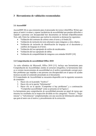 Actas del IV Congreso Internacional ATICA 2012 - Loja (Ecuador)




3 Herramientas de validación recomendadas



3.1 AccessODF

AccessODF [8] es una extensión para el procesador de textos LibreOffice Writer que
apoya al autor a evaluar y reparar incidencias de accesibilidad que pueden dificultar o
impedir a personas con discapacidad leer documentos en formato (OpenDocument
Text, odt). Entre las validaciones que realiza la extensión se destacan las siguientes:
     Validación del contraste de colores entre el texto y el fondo [9]
     Validación de inclusión de texto alternativo para imágenes y otros objetos.
     Validación de inclusión de identificación de lenguaje en el documento y
         cambios de lenguaje en el texto.
     Validación del uso apropiado de estilos de encabezados.
     Validación del uso apropiado de tablas.
     Validación de compatibilidad de imágenes con estándar DAISY [10]


3.2 Comprobación de accesibilidad Office 2010

 La suite ofimática de Microsoft, Office 2010 [11], incluye una herramienta para
Comprobación de Accesibilidad, similar al corrector ortográfico, la herramienta indi-
ca si existen inconvenientes de accesibilidad en el archivo permitiendo corregir posi-
bles problemas que impidan a una persona con discapacidad con el apoyo de ayudas
técnicas acceder al contenido presentado en el documento.
El Comprobador de Accesibilidad se encuentra disponible con la siguiente secuencia
de comandos:
     1. Hacer clic en la pestaña “Archivo”
     2. Hacer clic en la opción “Información”
     3. Hacer clic en la opción “Comprobar si hay problemas” y a continuación
          “Comprobar accesibilidad” como se presenta en la Figura 2.
La herramienta para comprobación de accesibilidad presenta un panel de tareas que
muestra los resultados de la inspección dividida en tres categorías: “Errores”, “Suge-
rencias” y “Advertencias” complementadas con una sección de Información adicional
que guía al autor con el motivo y procedimiento de la corrección.




                                           113
 