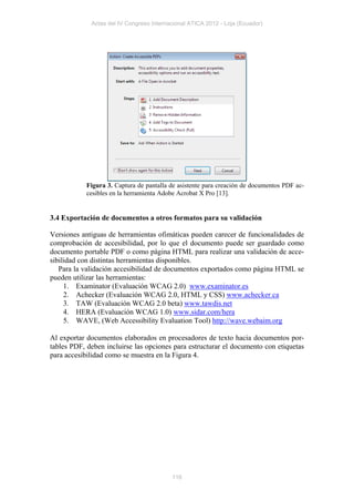 Actas del IV Congreso Internacional ATICA 2012 - Loja (Ecuador)




            Figura 3. Captura de pantalla de asistente para creación de documentos PDF ac-
            cesibles en la herramienta Adobe Acrobat X Pro [13].


3.4 Exportación de documentos a otros formatos para su validación

Versiones antiguas de herramientas ofimáticas pueden carecer de funcionalidades de
comprobación de accesibilidad, por lo que el documento puede ser guardado como
documento portable PDF o como página HTML para realizar una validación de acce-
sibilidad con distintas herramientas disponibles.
   Para la validación accesibilidad de documentos exportados como página HTML se
pueden utilizar las herramientas:
     1. Examinator (Evaluación WCAG 2.0) www.examinator.es
     2. Achecker (Evaluación WCAG 2.0, HTML y CSS) www.achecker.ca
     3. TAW (Evaluación WCAG 2.0 beta) www.tawdis.net
     4. HERA (Evaluación WCAG 1.0) www.sidar.com/hera
     5. WAVE, (Web Accessibility Evaluation Tool) http://wave.webaim.org

Al exportar documentos elaborados en procesadores de texto hacia documentos por-
tables PDF, deben incluirse las opciones para estructurar el documento con etiquetas
para accesibilidad como se muestra en la Figura 4.




                                          116
 