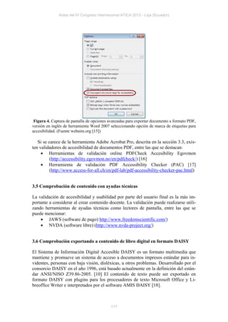 Actas del IV Congreso Internacional ATICA 2012 - Loja (Ecuador)




 Figura 4. Captura de pantalla de opciones avanzadas para exportar documento a formato PDF,
versión en inglés de herramienta Word 2007 seleccionando opción de marca de etiquetas para
accesibilidad. (Fuente webaim.org [15])

   Si se carece de la herramienta Adobe Acrobat Pro, descrita en la sección 3.3, exis-
ten validadores de accesibilidad de documentos PDF, entre las que se destacan:
      Herramientas de validación online PDFCheck Accesibility Egovmon
          (http://accessibility.egovmon.no/en/pdfcheck/) [16]
      Herramienta de validación PDF Accessibility Checker (PAC) [17]
          (http://www.access-for-all.ch/en/pdf-lab/pdf-accessibility-checker-pac.html)


3.5 Comprobación de contenido con ayudas técnicas

La validación de accesibilidad y usabilidad por parte del usuario final es la más im-
portante a considerar al crear contenido docente. La validación puede realizarse utili-
zando herramientas de ayudas técnicas como lectores de pantalla, entre las que se
puede mencionar:
     JAWS (software de pago) http://www.freedomscientific.com/)
     NVDA (software libre) (http://www.nvda-project.org/)


3.6 Comprobación exportando a contenido de libro digital en formato DAISY

El Sistema de Información Digital Accesible DAISY es un formato multimedia que
mantiene y promueve un sistema de acceso a documentos impresos estándar para in-
videntes, personas con baja visión, disléxicas, u otros problemas. Desarrollado por el
consorcio DAISY en el año 1996, está basado actualmente en la definición del están-
dar ANSI/NISO Z39.86-2005. [10] El contenido de texto puede ser exportado en
formato DAISY con plugins para los procesadores de texto Microsoft Office y Li-
breoffice Writer e interpretados por el software AMIS DAISY [18].



                                           117
 