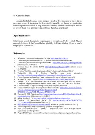 Actas del IV Congreso Internacional ATICA 2012 - Loja (Ecuador)




4 Conclusiones

   La accesibilidad alcanzada en un campus virtual se debe mantener a través de un
proceso continuo de incorporación de contenido accesible, por lo que la capacitación
constante para los docentes es muy importante dando a conocer los conceptos básicos
de accesibilidad en la generación de contenido digital de aprendizaje.


Agradecimientos

Este trabajo ha sido financiado, en parte, por el proyecto ALFA III – ESVI-AL, así
como el Gobierno de la Comunidad de Madrid y la Universidad de Alcalá, a través
del proyecto E-Inclusión.


Referencias

1.    Accessible Digital Office Document (ADOD) http://adod.idrc.ocad.ca/
2.    Técnicas de procesadores de texto ADOD http://adod.idrc.ocad.ca/word2007
3.    Técnicas de presentación de diapositivas ADOD http://adod.idrc.ocad.ca/powerpoint2007
      [último acceso 25/09/2012]
4.    Técnicas hojas de cálculo ADOD http://adod.idrc.ocad.ca/excel2007 [último acceso
      25/09/2012]
5.    Técnicas WebAIM para texto alternativo http://webaim.org/techniques/alttext/
6.    Traducción      libre    de     Técnicas     WebAIM        para     texto     alternativo
      http://www.circulodemaquetadores.com/como-usar-el-texto-alternativo-alt/
7.    Colour Contrast Analyser http://www.visionaustralia.org.au/info.aspx?page=628
8.    AccessODF Plugin Libreoffice http://sourceforge.net/p/accessodf/home/Home/
9.    Strobbe C. et al. "An Accessibility Checker for LibreOffice and OpenOffice.org Writer",
      Computers Helping People with Special Needs, LNCS, 2012, Vol. 7382/2012, 484-491
10.   Consorcio DAISY, reproductor http://www.daisy.org/amis/download/
11.   Microsoft Office. Reglas de comprobador de accesibilidad http://office.microsoft.com/es-
      es/word-help/reglas-del-comprobador-de-accesibilidad-
      HA101823437.aspx?CTT=5&origin=HA010369192
12.   Carreras O. PDF Accesibles http://olgacarreras.blogspot.com/2006/09/pdf-accesibles-2-
      metodologia.html [último acceso 25/09/2012]
13.   Adobe Acrobat X Pro http://www.adobe.com/es/products/acrobatpro.html
14.   Técnicas PDF accesibilidad WCAG 2.0 http://www.w3.org/WAI/GL/WCAG20-
      TECHS/pdf.html [último acceso 25/09/2012]
15.   http://webaim.org/techniques/acrobat/acrobat Acrobat X [último acceso 2/07/2012]
16.   Validador pdfcheck http://accessibility.egovmon.no/en/pdfcheck/
17.   PDF-Accessibility-Checker        (PAC)       http://www.access-for-all.ch/en/pdf-lab/pdf-
      accessibility-checker-pac.html
18.   Plug-in DAISY para Microsoft Word http://sourceforge.net/projects/openxml-daisy/files/




                                             118
 