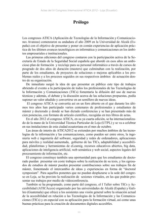 Actas del IV Congreso Internacional ATICA 2012 - Loja (Ecuador)



                                        Prólogo


Los congresos ATICA (Aplicación de Tecnologías de la Información y Comunicacio-
nes Avanzas) comenzaron su andadura el año 2009 en la Universidad de Alcalá (Es-
paña) con el objetivo de presentar y poner en común experiencias de aplicación prác-
tica de los últimos avances tecnológicos en informática y comunicaciones en los ámbi-
tos empresariales e institucionales.
   Las primeras ediciones del congreso contaron con la participación activa de la Se-
cretaría de Estado de la Seguridad Social española que abordó en esos años un ambi-
cioso plan de formación y reciclaje para su personal informático a través de cursos de
posgrado de dos años de duración (masters) que culminaban con la realización, por
parte de los estudiantes, de proyectos de soluciones o mejoras aplicables a los pro-
blemas reales y a los procesos seguidos en sus respectivos ámbitos de actuación den-
tro de su organización.
   De inmediato surgió la idea de que presentar en público este tipo de trabajos
abriendo el evento a la participación de todos los profesionales de las Tecnologías de
la Información y Comunicaciones (TICs) fomentaría la difusión del uso de nuevas
técnicas y además, el debate y la discusión acerca de las soluciones propuestas, podía
suponer un valor añadido y convertirse en un semillero de nuevas ideas.
    El congreso ATICA se convertía así en un foro abierto en el que durante los últi-
mos tres años han participado varios centenares de profesionales y estudiantes de
máster y doctorado y donde se han dictado conferencias y se han presentado más de
cien ponencias, con formato de artículo científico, recogidas en tres libros de actas.
   En el año 2012 el congreso ATICA, en su ya cuarta edición, se ha internacionaliza-
do de la mano de la Universidad Técnica Particular de Loja (UTPL) y se va a celebrar
en sus instalaciones de esta ciudad ecuatoriana en el mes de octubre.
   Las áreas de interés de ATICA2012 se extienden por muchos ámbitos de las tecno-
logías de la información y las comunicaciones, como pueden ser entre otros, la inge-
niería web e ingeniería del software, seguridad y redes de ordenadores, aplicaciones
para móviles y realidad aumentada, gobierno de las TICs, adaptabilidad y accesibili-
dad, plataformas y herramientas de eLearnig, recursos educativos abiertos, big data,
aplicaciones de inteligencia artificial, web semántica y web social, aspectos legales del
procesamiento de información, etc.
   El congreso constituye también una oportunidad para que los estudiantes de docto-
rado puedan presentar sin coste trabajos sobre la realización de su tesis, y los egresa-
dos de estudios de máster pueden presentar contribuciones sobre sus trabajos fin de
máster, fomentando el intercambio de ideas y experiencias en forma de “doctoral
symposium”. Para aquellos ponentes que no puedan desplazarse a la sede del congre-
so en Loja, se ha previsto la realización de sesiones virtuales, en las que podrán pre-
sentar sus trabajos por medio de videoconferencia.
   También se ha programado, como parte del congreso, el I Taller sobre TICs y Ac-
cesibilidad (ATICAcces) organizado por las universidades de Alcalá (España) y Gali-
leo (Guatemala) que ofrece a los asistentes una visión general sobre la situación actual
de la accesibilidad en relación a las Tecnologías de la Información y las Comunica-
ciones (TICs) y en especial con su aplicación para la formación virtual, así como unas
buenas prácticas para la creación de documentos digitales accesibles.

                                            11
 