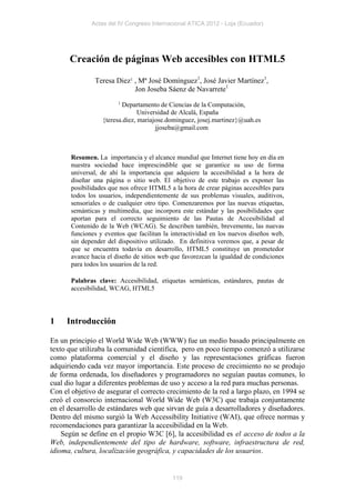 Actas del IV Congreso Internacional ATICA 2012 - Loja (Ecuador)




      Creación de páginas Web accesibles con HTML5

               Teresa Diez1 , Mª José Domínguez1, José Javier Martínez1,
                            Jon Joseba Sáenz de Navarrete1
                        1
                         Departamento de Ciencias de la Computación,
                                Universidad de Alcalá, España
                  {teresa.diez, mariajose.dominguez, josej.martinez}@uah.es
                                      jjoseba@gmail.com



       Resumen. La importancia y el alcance mundial que Internet tiene hoy en día en
       nuestra sociedad hace imprescindible que se garantice su uso de forma
       universal, de ahí la importancia que adquiere la accesibilidad a la hora de
       diseñar una página o sitio web. El objetivo de este trabajo es exponer las
       posibilidades que nos ofrece HTML5 a la hora de crear páginas accesibles para
       todos los usuarios, independientemente de sus problemas visuales, auditivos,
       sensoriales o de cualquier otro tipo. Comenzaremos por las nuevas etiquetas,
       semánticas y multimedia, que incorpora este estándar y las posibilidades que
       aportan para el correcto seguimiento de las Pautas de Accesibilidad al
       Contenido de la Web (WCAG). Se describen también, brevemente, las nuevas
       funciones y eventos que facilitan la interactividad en los nuevos diseños web,
       sin depender del dispositivo utilizado. En definitiva veremos que, a pesar de
       que se encuentra todavía en desarrollo, HTML5 constituye un prometedor
       avance hacia el diseño de sitios web que favorezcan la igualdad de condiciones
       para todos los usuarios de la red.

       Palabras clave: Accesibilidad, etiquetas semánticas, estándares, pautas de
       accesibilidad, WCAG, HTML5




1    Introducción

En un principio el World Wide Web (WWW) fue un medio basado principalmente en
texto que utilizaba la comunidad científica, pero en poco tiempo comenzó a utilizarse
como plataforma comercial y el diseño y las representaciones gráficas fueron
adquiriendo cada vez mayor importancia. Este proceso de crecimiento no se produjo
de forma ordenada, los diseñadores y programadores no seguían pautas comunes, lo
cual dio lugar a diferentes problemas de uso y acceso a la red para muchas personas.
Con el objetivo de asegurar el correcto crecimiento de la red a largo plazo, en 1994 se
creó el consorcio internacional World Wide Web (W3C) que trabaja conjuntamente
en el desarrollo de estándares web que sirvan de guía a desarrolladores y diseñadores.
Dentro del mismo surgió la Web Accessibility Initiative (WAI), que ofrece normas y
recomendaciones para garantizar la accesibilidad en la Web.
    Según se define en el propio W3C [6], la accesibilidad es el acceso de todos a la
Web, independientemente del tipo de hardware, software, infraestructura de red,
idioma, cultura, localización geográfica, y capacidades de los usuarios.


                                            119
 