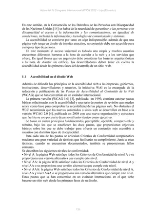 Actas del IV Congreso Internacional ATICA 2012 - Loja (Ecuador)




En este sentido, en la Convención de los Derechos de las Personas con Discapacidad
de las Naciones Unidas [14] se habla de la necesidad de garantizar a las personas con
discapacidad el acceso a la información y las comunicaciones, en igualdad de
condiciones, incluida la información y tecnologías de comunicación y sistemas.
   La accesibilidad se convierte por tanto en algo indispensable, además de que una
página web tenga un diseño de interfaz atractivo, su contenido debe ser accesible para
cualquier tipo de persona.
   En este momento el acceso universal es todavía una utopía y muchos usuarios
encuentran diferentes barreras a la hora de acceder a la web y a los servicios que
ofrece. De igual forma que un arquitecto debe considerar las barreras arquitectónicas
a la hora de diseñar un edificio, los desarrolladores deben tener en cuenta la
accesibilidad desde las primeras fases del desarrollo de un sitio web.


1.1   Accesibilidad en el diseño Web

Además de difundir los principios de la accesibilidad web a las empresas, gobiernos,
instituciones, desarrolladores y usuarios, la iniciativa WAI es la encargada de la
redacción y publicación de las Pautas de Accesibilidad al Contenido de la Web
(WCAG) que se han convertido en un estándar internacional.
   La primera versión (WCAG 1.0) [3], publicada en 1999, contiene catorce pautas
básicas relacionadas con la accesibilidad y una serie de puntos de revisión que pueden
servir como base para comprobar la accesibilidad de las páginas web. No obstantes el
W3C recomienda que los nuevos contenidos o sitios web se desarrollen en base a la
versión WCAG 2.0 [4], publicada en 2008 con una nueva organización y estructura
que facilita su uso por parte de personal tanto técnico como ejecutivo.
   Se basan en cuatro principios fundamentales, perceptible, operable, comprensible y
robusto, bajo los que se establecen las doce pautas, que proporcionan objetivos
básicos sobre los que se debe trabajar para ofrecer un contenido más accesible a
usuarios con distintos tipos de discapacidad.
   Para cada una de las pautas se articulan Criterios de Conformidad comprobables
mediante una gran variedad de técnicas que facilitarán su cumplimiento. Junto a estas
técnicas, cuando se encuentran documentados, también se proporcionan fallos
comunes.
Se describen los siguientes niveles de conformidad:
• Nivel A: la página Web satisface todos los Criterios de Conformidad de nivel A o se
proporciona una versión alternativa que cumple este nivel.
• Nivel AA: la página Web satisface todos los Criterios de Conformidad de nivel A y
nivel AA o se proporciona una versión alternativa que cumple este nivel.
• Nivel AAA: la página Web satisface todos los Criterios de Conformidad de nivel A,
nivel AA y nivel AAA o se proporciona una versión alternativa que cumple este nivel.
Estas pautas que se han convertido en un estándar internacional en el que debe
basarse un sitio web desde las primeras fases de su diseño.




                                           120
 