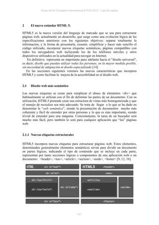 Actas del IV Congreso Internacional ATICA 2012 - Loja (Ecuador)




2     El nuevo estándar HTML 5.

HTML5 es la nueva versión del lenguaje de marcado que se usa para estructurar
páginas web, actualmente en desarrollo, que surge como una evolución lógica de las
especificaciones anteriores con los siguientes objetivos: separar totalmente la
información, y la forma de presentarla, resumir, simplificar y hacer más sencillo el
código utilizado, incorporar nuevas etiquetas semánticas, páginas compatibles con
todos los navegadores web incluyendo los de los teléfonos móviles y otros
dispositivos utilizados en la actualidad para navegar en Internet.
    En definitiva representa un importante paso adelante hacia el "diseño universal",
es decir, diseño que puedan utilizar todas las personas, en la mayor medida posible,
sin necesidad de adaptación ni diseño especializado [14].
   En las secciones siguientes veremos las nuevas características que incorpora
HTML5 y como facilitan la mejora de la accesibilidad en el diseño web.


2.1   Diseño web más semántico

Las nuevas etiquetas se crean para remplazar el abuso de elementos <div> que
habitualmente se utilizan con el fin de delimitar las partes de un documento. Con su
utilización, HTML5 pretende crear una estructura de vistas más homogeneizada y que
el manejo de metadata sea más adecuado. Se trata de llegar a lo que se ha dado en
denominar la “web semántica”, siendo la presentación de documentos mucho más
coherente y fácil de entender por otras personas y lo que es más importante, siendo
trivial de entender para una máquina. Concretamente, la tarea de un buscador será
mucho más fácil, pero también lo será para cualquier aplicación que “lea” páginas
web.


2.1.1 Nuevas etiquetas estructurales

HTML5 incorpora nuevas etiquetas para estructurar páginas web. Estos elementos,
denominados generalmente elementos semánticos sirven para dividir un documento
en partes lógicas, indicando el tipo de contenido que se incluye en cada parte,
representan por tanto secciones lógicas o componentes de una aplicación web o un
documento: <header>, <nav>, <article>, <section>, <aside>, <footer> [9, 12, 16].




                                          121
 
