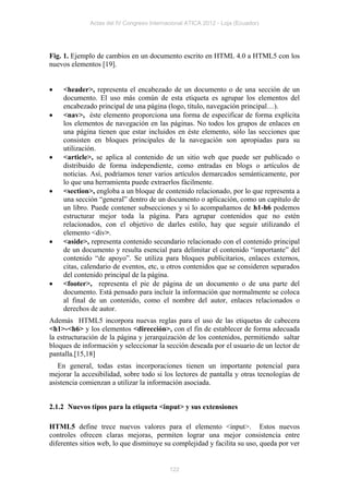 Actas del IV Congreso Internacional ATICA 2012 - Loja (Ecuador)




Fig. 1. Ejemplo de cambios en un documento escrito en HTML 4.0 a HTML5 con los
nuevos elementos [19].


   <header>, representa el encabezado de un documento o de una sección de un
    documento. El uso más común de esta etiqueta es agrupar los elementos del
    encabezado principal de una página (logo, título, navegación principal…).
   <nav>, éste elemento proporciona una forma de especificar de forma explícita
    los elementos de navegación en las páginas. No todos los grupos de enlaces en
    una página tienen que estar incluidos en éste elemento, sólo las secciones que
    consisten en bloques principales de la navegación son apropiadas para su
    utilización.
   <article>, se aplica al contenido de un sitio web que puede ser publicado o
    distribuido de forma independiente, como entradas en blogs o artículos de
    noticias. Así, podríamos tener varios artículos demarcados semánticamente, por
    lo que una herramienta puede extraerlos fácilmente.
   <section>, engloba a un bloque de contenido relacionado, por lo que representa a
    una sección “general” dentro de un documento o aplicación, como un capítulo de
    un libro. Puede contener subsecciones y si lo acompañamos de h1-h6 podemos
    estructurar mejor toda la página. Para agrupar contenidos que no estén
    relacionados, con el objetivo de darles estilo, hay que seguir utilizando el
    elemento <div>.
   <aside>, representa contenido secundario relacionado con el contenido principal
    de un documento y resulta esencial para delimitar el contenido “importante” del
    contenido “de apoyo”. Se utiliza para bloques publicitarios, enlaces externos,
    citas, calendario de eventos, etc, u otros contenidos que se consideren separados
    del contenido principal de la página.
   <footer>, representa el pie de página de un documento o de una parte del
    documento. Está pensado para incluir la información que normalmente se coloca
    al final de un contenido, como el nombre del autor, enlaces relacionados o
    derechos de autor.
Además HTML5 incorpora nuevas reglas para el uso de las etiquetas de cabecera
<h1>-<h6> y los elementos <dirección>, con el fin de establecer de forma adecuada
la estructuración de la página y jerarquización de los contenidos, permitiendo saltar
bloques de información y seleccionar la sección deseada por el usuario de un lector de
pantalla.[15,18]
   En general, todas estas incorporaciones tienen un importante potencial para
mejorar la accesibilidad, sobre todo si los lectores de pantalla y otras tecnologías de
asistencia comienzan a utilizar la información asociada.


2.1.2 Nuevos tipos para la etiqueta <input> y sus extensiones

HTML5 define trece nuevos valores para el elemento <input>. Estos nuevos
controles ofrecen claras mejoras, permiten lograr una mejor consistencia entre
diferentes sitios web, lo que disminuye su complejidad y facilita su uso, queda por ver


                                           122
 