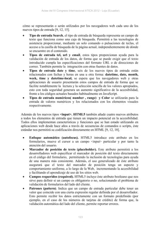 Actas del IV Congreso Internacional ATICA 2012 - Loja (Ecuador)




 cómo se representarán o serán utilizados por los navegadores web cada uno de los
 nuevos tipos de entrada [9, 12, 15].
     Tipo de entrada Search, el tipo de entrada de búsqueda representa un campo de
      texto que funciona como una caja de búsqueda. Permitirá a las tecnologías de
      asistencia proporcionar, mediante un solo comando o pulsaciones de teclas, el
      acceso a la casilla de búsqueda de la página actual, independientemente de dónde
      se encuentre en el contenido.
     Tipos de entrada tel, url y email, estos tipos proporcionan ayuda para la
      validación de entrada de los datos, de forma que se puede exigir que el texto
      introducido cumpla las especificaciones del formato URL o de direcciones de
      correo. También permite la integración con otras fuentes de datos.
     Tipos de entrada date y time, seis de los nuevos tipos de entrada están
      relacionados con fechas y horas en una u otra forma: datetime, date, month,
      week, time y datetime-local, se espera que los navegadores web y otras
      aplicaciones de usuario presentarán estos campos de entrada de forma que se
      facilite notablemente la lectura y la selección sencilla de los valores apropiados,
      esto con toda seguridad generara un aumento significativo de la accesibilidad,
      frente a los códigos actuales basados habitualmente en JavaScript.
     Tipos de entrada numéricos( number , range) y Color se utilizarán para la
      entrada de valores numéricos y los relacionados con los elementos visuales
      respectivamente.

Además de los nuevos tipos <input>, HTML5 también añade cuatro nuevos atributos
a todos los elementos de entrada que tienen un impacto potencial en la accesibilidad.
Todos ellos implementan características y funciones que se han estado utilizando en
aplicaciones web desde hace años a través de secuencias de comandos o scripts, éste
estándar nos permitirá su codificación directamente en HTML [9, 12, 18].

     Enfoque automático (autofocus). HTML5 introduce este atributo en los
      formularios, mueve el cursor a un campo <input> particular y por tanto la
      atención del usuario.
     Marcador de posición de texto (placeholder). Este atributo permitirá a los
      desarrolladores web especificar el marcador de posición del texto directamente
      en el código del formulario, permitiendo la inclusión de tecnologías para ayuda
      de una manera más consistente. Además, el uso generalizado de éste atributo
      asegurará que el texto del marcador de posición tenga un aspecto y
      comportamiento uniforme, a lo largo de la Web, incrementando la accesibilidad
      y facilitando el aprendizaje de uso de los sitios web.
     Campos requeridos (required). HTML5 incluye éste atributo booleano que nos
      sirve para definir si un campo es obligatorio o no, solucionando el problema de
      validación de formularios del lado del cliente.
     Patrones (pattern). Indica que un campo de entrada particular debe tener un
      valor que coincide con una cierta expresión regular definida por el desarrollador.
      Esto permite recibir los datos estrictamente con un formato predefinido (por
      ejemplo, en el caso de los números de tarjetas de crédito) de forma que, la
      validación automática del lado del cliente, permite reportar errores.


                                            123
 
