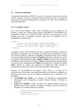 Actas del IV Congreso Internacional ATICA 2012 - Loja (Ecuador)




2.2   Elementos multimedia.

La capacidad multimedia de HTML5 es uno de los grandes avances de esta última
versión, el video y el audio se incorporan como dos elementos más [11], aunque la
inexistencia de formatos estándar para su inserción en los sitios web es todavía una
limitación importante.


2.2.1 La etiqueta <video>.

El uso de la nueva etiqueta <video> tiene el problema de que el soporte de los
formatos o codecs más utilizados (Ogg Theora, H.264/MPEG-4, VP8/WebM) en los
navegadores actuales no es uniforme. HTML5 permite la presentación de varios
formatos para que el navegador seleccione aquél que sea compatible con sus
posibilidades de reproducción:

<video>
      <source src=”film.mp4” type=”video/mp4” />
      <source src=”film.webm” type=”video/webm” />
      <source src=”film.ogg” type=”video/ogg” />
</video>

La etiqueta <video> permite atributos que hacen mucho más flexible su utilización
mediante los navegadores que ya soportan esta característica: Src (URL del archivo
que contiene la película a reproducir), Autoplay (la reproducción del video comienza
en cuanto la página termina de cargarse), Controls (incluye los controles play, pause
y stop para la reproducción del video), Height y Width (se indica el alto y ancho del
cuadrilátero donde se ubicará la película ), Loop (la reproducción de nuestra película
se inicia de nuevo automáticamente), Muted (la reproducción se realizará sin sonido,
Poster (archivo de imagen que representa la carátula del video mientras la
reproducción está detenida, antes de que el usuario presione el botón play).

Respecto a la accesibilidad de la etiqueta <video> [4,5], y a la espera de las
especificaciones de la misma y las implementaciones de los distintos navegadores, es
previsible que resuelva dos de los mayores problemas que se presentan en la
actualidad:
 Accesibilidad del teclado. Los controles del reproductor, proporcionados
     directamente por el navegador, se pueden manejar mediante el teclado sin
     problemas.
 Soporte de subtítulos. HTML incorpora una segunda etiqueta, track, que
     permite incluir el texto asociado a la imagen y el sonido, como en el caso de los
     subtítulos con un idioma diferente al original.

              <track src="subtitulosesp.vtt" kind="subtitles"
              srclang="es"
              label=”Castellano">




                                           124
 